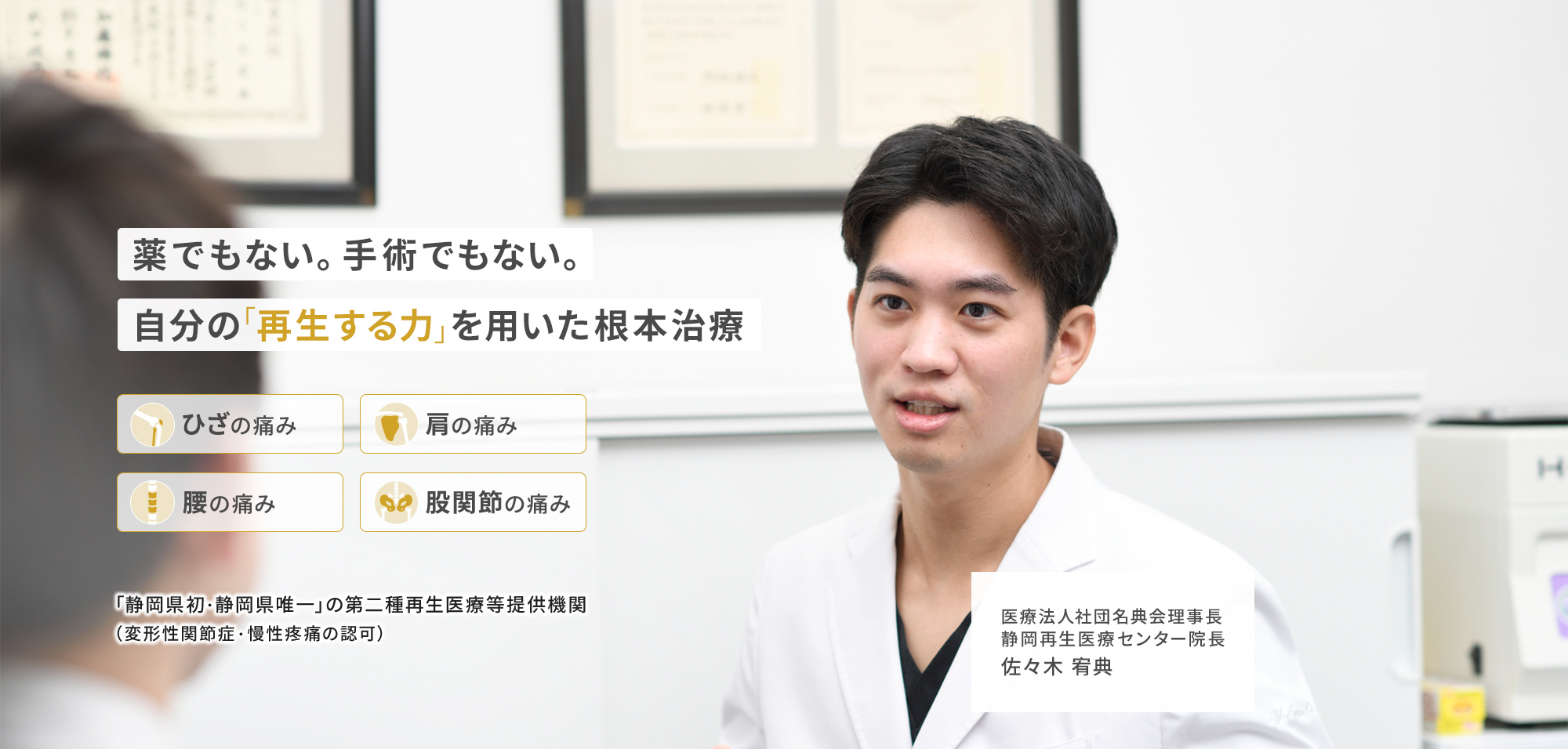 薬でもない。手術でもない。自分の「再生する力」を用いた根本治療 ひざの痛み 肩の痛み 腰の痛み 股関節の痛み 「静岡県初・静岡県唯一」の第二種再生医療等提供機関（変形性関節症・慢性疼痛の認可）医療法人社団名典会理事長 静岡再生医療センター院長 佐々木 宥典